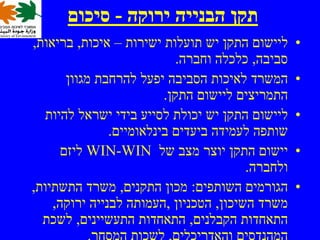 ‫תקן הבנייה ירוקה - סיכום‬
‫ליישום התקן יש תועלות ישירות – איכות, בריאות,‬     ‫•‬
                            ‫סביבה, כלכלה וחברה.‬
       ‫המשרד לאיכות הסביבה יפעל להרחבת מגוון‬      ‫•‬
                         ‫התמריצים ליישום התקן.‬
   ‫ליישום התקן יש יכולת לסייע בידי ישראל להיות‬    ‫•‬
               ‫שותפה לעמידה ביעדים בינלאומיים.‬
      ‫יישום התקן יוצר מצב של ‪ WIN-WIN‬ליזם‬         ‫•‬
                                        ‫ולחברה.‬
‫הגורמים השותפים: מכון התקנים, משרד התשתיות,‬       ‫•‬
    ‫משרד השיכון, הטכניון ,העמותה לבנייה ירוקה,‬
  ‫התאחדות הקבלנים, התאחדות התעשיינים, לשכת‬
            ‫המהנדסים והאדריכלים, לשכות המסחר.‬
 