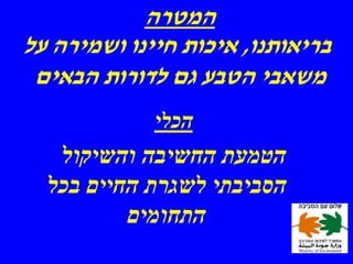‫המטרה‬
‫בריאותנו, איכות חיינו ושמירה על‬
 ‫משאבי הטבע גם לדורות הבאים‬
             ‫הכלי‬
   ‫הטמעת החשיבה והשיקול‬
  ‫הסביבתי לשגרת החיים בכל‬
          ‫התחומים‬
 