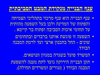 ‫ענף הבנייה מנקודת המבט הסביבתית‬
 ‫ענף הבנייה הוא ענף מרכזי בתהליכי הצמיחה‬    ‫•‬
‫והפתוח של המדינה ולכן בעל השפעה מהותית‬
  ‫על תחומי איכות הסביבה ופתוח בר קיימא .‬
   ‫השפעה זו פוגשת אותנו ברבדים ובתחומים‬     ‫•‬
 ‫שונים - החל בתכנון ארצי ועד לרמת המבנה‬
                                   ‫הבודד.‬
       ‫המשרד פועל בשגרה במגוון הנושאים.‬     ‫•‬
‫תקן הבנייה הירוקה נועד לתת מענה להשפעת‬      ‫•‬
    ‫המבנה הבודד ) מגורים ומשרדים תחילה(.‬
 