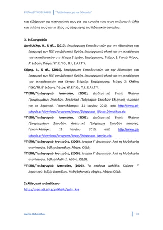 ΕΚΠΑΙΔΕΥΤΙΚΟ ΣΕΝΑΡΙΟ   ‘’Ταξιδεύοντας με τον Οδυσσέα’’


και εξέφρασαν την ικανοποίησή τους για την εργασία τους στον υπολογιστή αλλά
και τη λύπη τους για το τέλος της εφαρμογής του διδακτικού σεναρίου.


3. Βιβλιογραφία
Δαγδιλέλης, Β., & άλ., (2010), Επιμόρφωση Εκπαιδευτικών για την Αξιοποίηση και
  Εφαρμογή των ΤΠΕ στη Διδακτική Πράξη. Επιμορφωτικό υλικό για την εκπαίδευση
  των εκπαιδευτικών στα Κέντρα Στήριξης Επιμόρφωσης. Τεύχος 1: Γενικό Μέρος.
  Α’ έκδοση. Πάτρα: ΥΠ.Ε.Π.Θ., Π.Ι., Ε.Α.Ι.Τ.Υ.
Κόμης, Β., & άλ., (2010), Επιμόρφωση Εκπαιδευτικών για την Αξιοποίηση και
  Εφαρμογή των ΤΠΕ στη Διδακτική Πράξη. Επιμορφωτικό υλικό για την εκπαίδευση
  των εκπαιδευτικών στα Κέντρα Στήριξης Επιμόρφωσης. Τεύχος 2: Κλάδοι
  ΠΕ60/70. Β’ έκδοση. Πάτρα: ΥΠ.Ε.Π.Θ., Π.Ι., Ε.Α.Ι.Τ.Υ.
ΥΠΕΠΘ/Παιδαγωγικό         Ινστιτούτο,     (2003),        Διαθεματικό   Ενιαίο    Πλαίσιο
  Προγραμμάτων Σπουδών. Αναλυτικό Πρόγραμμα Σπουδών Ελληνικής γλώσσας
  για το Δημοτικό. Προσπελάστηκε: 11 Ιουνίου 2010, από http://www.pi-
  schools.gr/download/programs/depps/2deppsaps_GlossasDimotikou.zip.
ΥΠΕΠΘ/Παιδαγωγικό         Ινστιτούτο,     (2003),        Διαθεματικό   Ενιαίο    Πλαίσιο
  Προγραμμάτων         Σπουδών.     Αναλυτικό       Πρόγραμμα      Σπουδών      Ιστορίας.
  Προσπελάστηκε:          11       Ιουνίου          2010,       από      http://www.pi-
  schools.gr/download/programs/depps/9deppsaps_Istorias.zip.
ΥΠΕΠΘ/Παιδαγωγικό Ινστιτούτο, (2006), Ιστορία Γ’ Δημοτικού. Από τη Μυθολογία
  στην Ιστορία. Βιβλίο Δασκάλου. Αθήνα: ΟΕΔΒ.
ΥΠΕΠΘ/Παιδαγωγικό Ινστιτούτο, (2006), Ιστορία Γ’ Δημοτικού. Από τη Μυθολογία
  στην Ιστορία. Βιβλίο Μαθητή. Αθήνα: ΟΕΔΒ.
ΥΠΕΠΘ/Παιδαγωγικό Ινστιτούτο, (2006), Τα απίθανα μολύβια. Γλώσσα Γ’
  Δημοτικού. Βιβλίο Δασκάλου. Μεθοδολογικές οδηγίες. Αθήνα: ΟΕΔΒ.


Σελίδες από το Διαδίκτυο
http://users.att.sch.gr/nikbalki/epim_kse




Ανέτα Φιλιππίδου                                                                      10
 