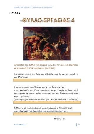 ΕΚΠΑΙΔΕΥΤΙΚΟ ΣΕΝΑΡΙΟ   ‘’Ταξιδεύοντας με τον Οδυσσέα’’


ΟΜΑΔΑ:




  Ανατρέξτε στο βιβλίο της Ιστορίας (σελ.81-95) και προσπαθήστε
  να απαντήσετε στις παρακάτω ερωτήσεις:


  1.Αν ήσαστε εσείς στη θέση του Οδυσσέα, πώς θα αντιμετωπίζατε
  τον Πολύφημο;




  2.Χαρακτηρίστε τον Οδυσσέα κατά την διάρκεια των
  περιπλανήσεών του. Χρησιμοποιήστε τα κατάλληλα επίθετα από
  την παρακάτω ομάδα ,γράψτε και δικά σας και δικαιολογήστε τους
  χαρακτηρισμούς.
  (φιλοπερίεργος, άμυαλος, φιλόπατρης, ασεβής, ανόητος, πολύπαθος)



  3.Ποιον από τους κινδύνους, που συνάντησε ο Οδυσσέας στις
  περιπλανήσεις του, θεωρείτε τον πιο δύσκολο και γιατί;


                                                           ΟΝΟΜΑΤΑ:


  Ανέτα Φιλιππίδου                                                    15
 