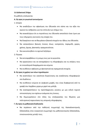 ΕΚΠΑΙΔΕΥΤΙΚΟ ΣΕΝΑΡΙΟ    ‘’Ταξιδεύοντας με τον Οδυσσέα’’


1.6 Διδακτικοί Στόχοι
Οι μαθητές επιδιώκεται:
Α. Ως προς το γνωστικό αντικείμενο:
1. Ιστορία
   •   Να αναδείξουν την αφοσίωση του Οδυσσέα στο νόστο και την αξία του
       αγώνα του ανθρώπου για την επίτευξη των στόχων του.
   •   Να ανακαλύψουν ότι οι περιπέτειες του Οδυσσέα αποτελούν έναν ύμνο για
       τους τολμηρούς ναυτικούς της εποχής του.
   •   Να διακρίνουν και να θαυμάσουν βασικά στοιχεία του ήθους του Οδυσσέα.
   •   Να κατανοήσουν βασικές έννοιες όπως: εκστρατεία, παραμύθι, χώρος,
       χρόνος, ήρωας, φαντασία, πραγματικότητα.
   •   Να οικειοποιηθούν το σχετικό λεξιλόγιο.
2. Γλώσσα
   •   Να αντιπαραβάλουν τη γνώμη τους για τα γεγονότα.
   •   Να οργανώσουν και να καταγράψουν τις πληροφορίες και τις σκέψεις τους
       σε εννοιολογικά διαγράμματα και κείμενα.
   •   Να συνθέσουν αφήγηση με φανταστικά και πραγματικά στοιχεία.
Β. Ως προς τη χρήση των νέων τεχνολογιών:
   •   Να αναπτύξουν την ικανότητα διερεύνησης και αναζήτησης πληροφοριών
       στο διαδίκτυο.
   •   Να συνθέσουν κείμενα σε ψηφιακή μορφή, που είναι διαφορετική από τη
       γραφή που λαμβάνει χώρα με χαρτί και μολύβι.
   •   Να αναπαραστήσουν τις προϋπάρχουσες γνώσεις με μια ειδική τεχνική
       οπτικοποίησης των σχέσεων ανάμεσα στις έννοιες.
   •   Να δημιουργήσουν στο τέλος της επεξεργασίας του θέματος μια
       πολυτροπική παρουσίαση της ιστορικής πληροφορίας.
Γ. Ως προς τη μαθησιακή διαδικασία
   •   Να περάσουν από την παθητική συμμετοχή της δασκαλοκεντρικής
       διδασκαλίας στην ενεργητική συμμετοχή της μαθητοκεντρικής διδασκαλίας,
       επικοινωνώντας μεταξύ τους.



Ανέτα Φιλιππίδου                                                               4
 