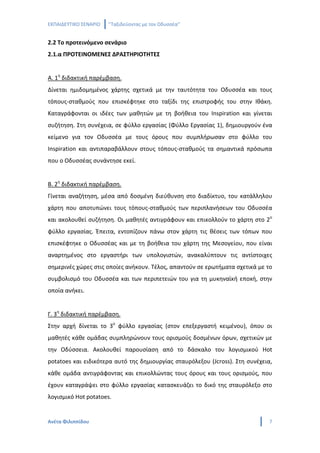 ΕΚΠΑΙΔΕΥΤΙΚΟ ΣΕΝΑΡΙΟ   ‘’Ταξιδεύοντας με τον Οδυσσέα’’


2.2 Το προτεινόμενο σενάριο
2.1.α ΠΡΟΤΕΙΝΟΜΕΝΕΣ ΔΡΑΣΤΗΡΙΟΤΗΤΕΣ


Α. 1η διδακτική παρέμβαση.
Δίνεται ημιδομημένος χάρτης σχετικά με την ταυτότητα του Οδυσσέα και τους
τόπους-σταθμούς που επισκέφτηκε στο ταξίδι της επιστροφής του στην Ιθάκη.
Καταγράφονται οι ιδέες των μαθητών με τη βοήθεια του Inspiration και γίνεται
συζήτηση. Στη συνέχεια, σε φύλλο εργασίας (Φύλλο Εργασίας 1), δημιουργούν ένα
κείμενο για τον Οδυσσέα με τους όρους που συμπλήρωσαν στο φύλλο του
Inspiration και αντιπαραβάλλουν στους τόπους-σταθμούς τα σημαντικά πρόσωπα
που ο Οδυσσέας συνάντησε εκεί.


Β. 2η διδακτική παρέμβαση.
Γίνεται αναζήτηση, μέσα από δοσμένη διεύθυνση στο διαδίκτυο, του κατάλληλου
χάρτη που αποτυπώνει τους τόπους-σταθμούς των περιπλανήσεων του Οδυσσέα
και ακολουθεί συζήτηση. Οι μαθητές αντιγράφουν και επικολλούν το χάρτη στο 2ο
φύλλο εργασίας. Έπειτα, εντοπίζουν πάνω στον χάρτη τις θέσεις των τόπων που
επισκέφτηκε ο Οδυσσέας και με τη βοήθεια του χάρτη της Μεσογείου, που είναι
αναρτημένος στο εργαστήρι των υπολογιστών, ανακαλύπτουν τις αντίστοιχες
σημερινές χώρες στις οποίες ανήκουν. Τέλος, απαντούν σε ερωτήματα σχετικά με το
συμβολισμό του Οδυσσέα και των περιπετειών του για τη μυκηναϊκή εποxή, στην
οποία ανήκει.


Γ. 3η διδακτική παρέμβαση.
Στην αρχή δίνεται το 3ο φύλλο εργασίας (στον επεξεργαστή κειμένου), όπου οι
μαθητές κάθε ομάδας συμπληρώνουν τους ορισμούς δοσμένων όρων, σχετικών με
την Οδύσσεια. Ακολουθεί παρουσίαση από το δάσκαλο του λογισμικού Hot
potatoes και ειδικότερα αυτό της δημιουργίας σταυρόλεξου (Jcross). Στη συνέχεια,
κάθε ομάδα αντιγράφοντας και επικολλώντας τους όρους και τους ορισμούς, που
έχουν καταγράψει στο φύλλο εργασίας κατασκευάζει το δικό της σταυρόλεξο στο
λογισμικό Hot potatoes.


Ανέτα Φιλιππίδου                                                               7
 
