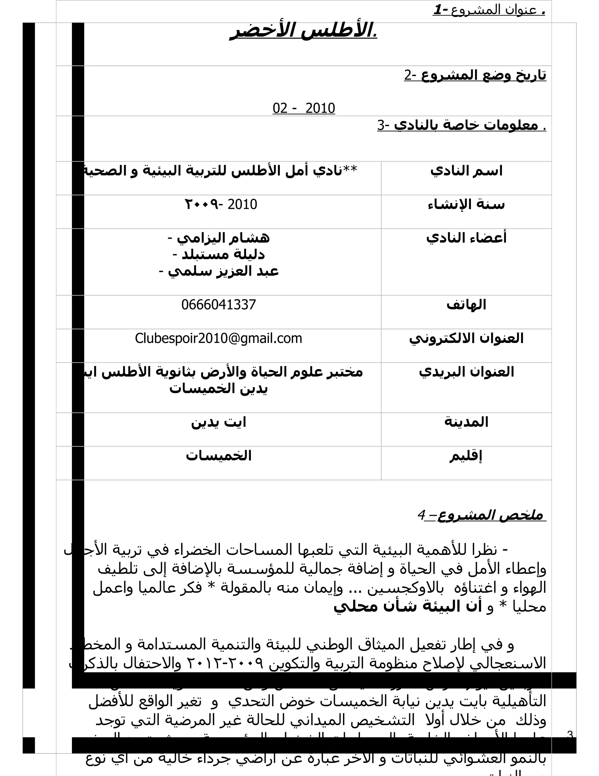 ‫. عنوان المشروع -1‬
                         ‫.الطلس الخضر‬

                                                   ‫تاريخ وضع المشروع -2‬

                               ‫0102 - 20‬
                                               ‫. معلومات خاصة بالنادي -3‬


  ‫**نادي أمل الطلس للتربية البيئية و الصحية‬            ‫اسم النادي‬

                  ‫0102 -٩٠٠٢‬                           ‫سنة النشاء‬

                ‫هشام اليزامي -‬                        ‫أعضاء النادي‬
                 ‫دليلة مستبلد -‬
              ‫عبد العزيز سلمي -‬

                 ‫7331406660‬                              ‫الهاتف‬

          ‫‪Clubespoir2010@gmail.com‬‬                  ‫العنوان اللكتروني‬

 ‫مختبر علوم الحياة والرض بثانوية الطلس ايت‬           ‫العنوان البريدي‬
             ‫يدين الخميسات‬

                   ‫ايت يدين‬                              ‫المدينة‬

                  ‫الخميسات‬                                ‫إقليم‬



                                                     ‫ملخص المشروع – 4‬

‫- نظرا للهمية البيئية التي تلعبها المساحات الخضراء في تربية الجيال‬
    ‫وإعطاء المل في الحياة و إضافة جمالية للمؤسسة بالضافة إلى تلطيف‬
    ‫الهواء و اغتناؤه بالوكجسين ... وإيمان منه بالمقولة * فكر عالميا واعمل‬
                                        ‫محليا * و أن البيئة شأن محلي‬

‫و في إطار تفعيل الميثاق الوطني للبيئة والتنمية المستدامة و المخطط‬
‫السنعجالي لصلح منظومة التربية والتكوين ٩٠٠٢-٢١٠٢ والحتفال بالذكرى‬
     ‫الربعين ليوم الرض ، قرر نادي أمل الطلس ومن خلله ثانوية الطلس‬
  ‫التأهيلية بايت يدين نيابة الخميسات خوض التحدي و تغير الواقع للفضل‬
   ‫وذلك من خلل أول التشخيص الميداني للحالة غير المرضية التي توجد‬
 ‫عليها الحواض الخاصة بالمساحات الخضراء بالمؤسسة بحيث يتميز البعض‬            ‫3‬

 ‫بالنمو العشوائي للنباتات و الخر عبارة عن أراضي جرداء خالية من أي نوع‬
 