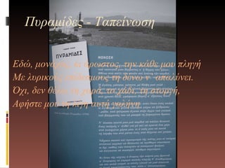 Εδώ, μονάχος, κι άρωστος, την κάθε μου πληγή  Με λυρικούς επίδεσμους τη δένω ν’ απαλύνει. Όχι, δεν θέλω τη χαρά, το χάδι, τη στοργή, Αφήστε μου τη λίγη αυτή γαλήνη Πυραμίδες - Ταπείνωση 