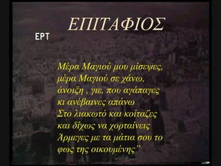 ΕΠΙΤΑΦΙΟΣ Μέρα Μαγιού μου μίσεψες, μέρα Μαγιού σε χάνω, άνοιξη , γιε, που αγάπαγες κι ανέβαινες απάνω Στο λιακωτό και κοίταζες και δίχως να χορταίνεις Άρμεγες με τα μάτια σου το φως της οικουμένης ” 