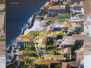 Τόπος της γέννησής μου: η Άκρα Μινώα Χρονολογία της γέννησής μου πιθανόν το 903π.Χ.  -  εξίσου πιθανόν το 903 μ.Χ. Εσπούδασα ιστορία του παρελθόντος και του μέλλοντος στη σύγχρονη σχολή του αγώνα.  Επάγγελμά μου: λόγια και λόγια, - τι να ’κανα; Ρακοσυλλέκτη με είπαν. Και τώντι Σύναξα ένα σωρό φτερά στρουθοκαμήλου απ’ τα καπέλα της υπόγειας Κόρης, Κουμπιά από χλαίνες στρατιωτών, ένα κράνος, δυο φθαρμένα σαντάλια, μάζεψα ακόμη δυο σπιρτόκουτα και την καπνοσακούλα του Μεγάλου Τυφλού . Στο Ληξιαρχείο, τα τελευταία χρόνια, μου δώσαν την πλέον απίθανη χρονολογία της  της γέννησής μου : 1909. Βολεύτηκα μ’ αυτήν, και μένω(...) Πάντως το μόνο σίγουρο: τόπος της γέννησής μου η Άκρα Μινώα.  