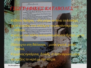 Κάθετος βράχος, - όλη μέρα να πίνει το λιοπύρι, να το κρατάει στα σπλάχνα του κατάντικρυ στο πέλαγο, κι εσύ με την πλάτη ακουμπισμένη στο βράχο, με το στήθος Ολάνοιχτο στη θάλασσα, - μισός φωτιά, μισός δροσιά, Κομμένος εγκάρσια, διπλός, σ’ έναν αγώνα μόνο να σμίξεις το νερό με την πέτρα ΓΕΩΓΡΑΦΙΚΕΣ ΚΑΤΑΒΟΛΕΣ 