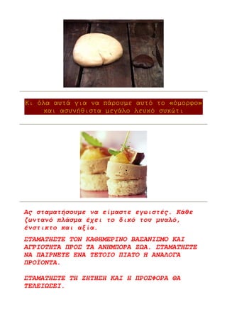 Κι όλα αυτά για να πάρουµε αυτό το «όµορφο»
     και ασυνήθιστα µεγάλο λευκό συκώτι




Ας σταµατήσουµε να είµαστε εγωιστές. Κάθε
ζωντανό πλάσµα έχει το δικό του µυαλό,
ένστικτο και αξία.
ΣΤΑΜΑΤΗΣΤΕ ΤΟΝ ΚΑΘΗΜΕΡΙΝΟ ΒΑΣΑΝΙΣΜΟ ΚΑΙ
ΑΓΡΙΟΤΗΤΑ ΠΡΟΣ ΤΑ ΑΝΗΜΠΟΡΑ Ζ Α. ΣΤΑΜΑΤΗΣΤΕ
ΝΑ ΠΑΙΡΝΕΤΕ ΕΝΑ ΤΕΤΟΙΟ ΠΙΑΤΟ Ή ΑΝΑΛΟΓΑ
ΠΡΟΪΟΝΤΑ.

ΣΤΑΜΑΤΗΣΤΕ ΤΗ ΖΗΤΗΣΗ ΚΑΙ Η ΠΡΟΣΦΟΡΑ ΘΑ
ΤΕΛΕΙ ΣΕΙ.
 