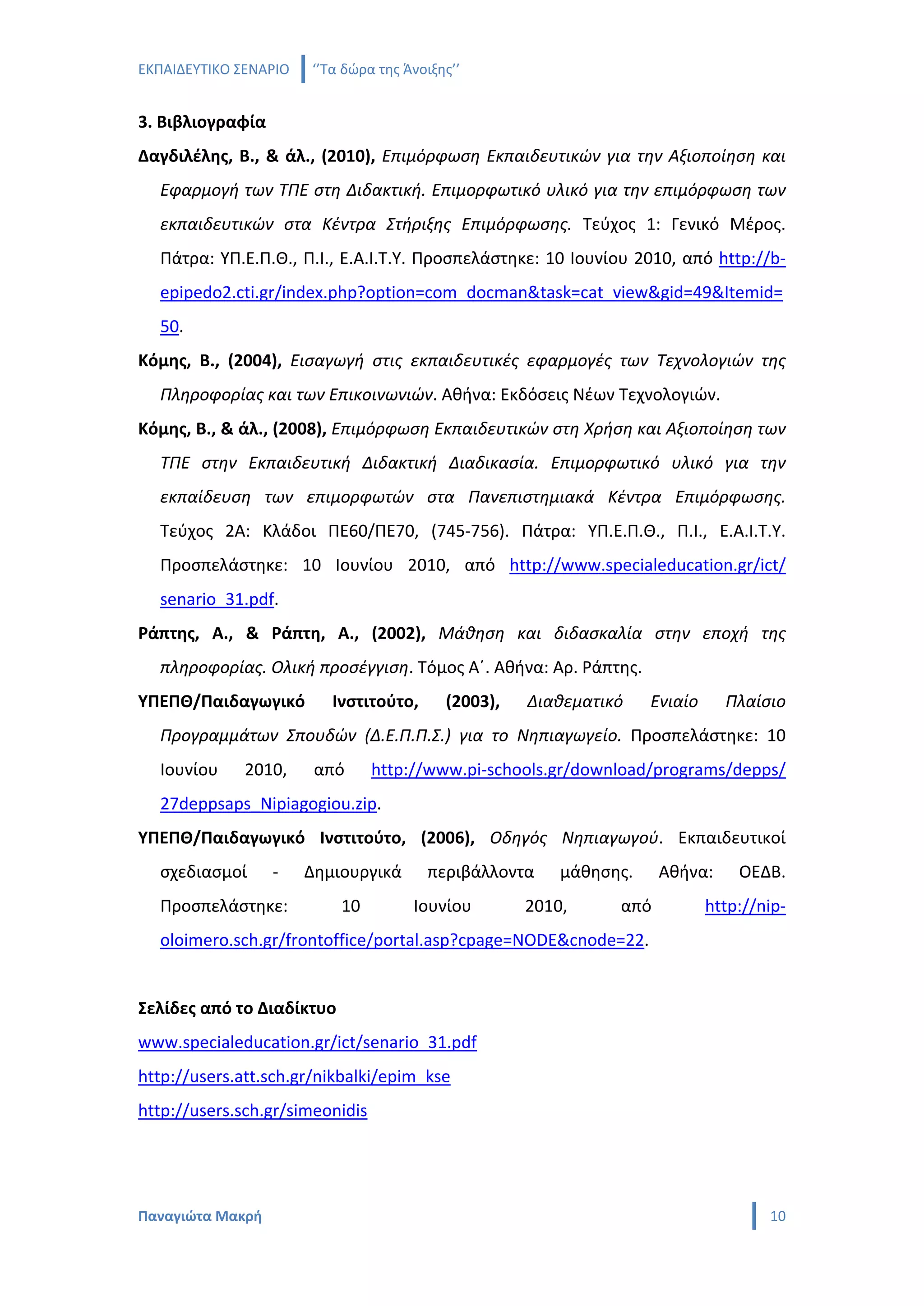 ΕΚΠΑΙΔΕΥΤΙΚΟ ΣΕΝΑΡΙΟ   ‘’Τα δώρα της Άνοιξης’’


3. Βιβλιογραφία
Δαγδιλέλης, Β., & άλ., (2010), Επιμόρφωση Εκπαιδευτικών για την Αξιοποίηση και
  Εφαρμογή των ΤΠΕ στη Διδακτική. Επιμορφωτικό υλικό για την επιμόρφωση των
  εκπαιδευτικών στα Κέντρα Στήριξης Επιμόρφωσης. Τεύχος 1: Γενικό Μέρος.
  Πάτρα: ΥΠ.Ε.Π.Θ., Π.Ι., Ε.Α.Ι.Τ.Υ. Προσπελάστηκε: 10 Ιουνίου 2010, από http://b-
  epipedo2.cti.gr/index.php?option=com_docman&task=cat_view&gid=49&Itemid=
  50.
Κόμης, Β., (2004), Εισαγωγή στις εκπαιδευτικές εφαρμογές των Τεχνολογιών της
  Πληροφορίας και των Επικοινωνιών. Αθήνα: Εκδόσεις Νέων Τεχνολογιών.
Κόμης, Β., & άλ., (2008), Επιμόρφωση Εκπαιδευτικών στη Χρήση και Αξιοποίηση των
  ΤΠΕ στην Εκπαιδευτική Διδακτική Διαδικασία. Επιμορφωτικό υλικό για την
  εκπαίδευση των επιμορφωτών στα Πανεπιστημιακά Κέντρα Επιμόρφωσης.
  Τεύχος 2Α: Κλάδοι ΠΕ60/ΠΕ70, (745-756). Πάτρα: ΥΠ.Ε.Π.Θ., Π.Ι., Ε.Α.Ι.Τ.Υ.
  Προσπελάστηκε: 10 Ιουνίου 2010, από http://www.specialeducation.gr/ict/
  senario_31.pdf.
Ράπτης, Α., & Ράπτη, Α., (2002), Μάθηση και διδασκαλία στην εποχή της
  πληροφορίας. Ολική προσέγγιση. Τόμος Α΄. Αθήνα: Αρ. Ράπτης.
ΥΠΕΠΘ/Παιδαγωγικό         Ινστιτούτο,      (2003),   Διαθεματικό    Ενιαίο     Πλαίσιο
  Προγραμμάτων Σπουδών (Δ.Ε.Π.Π.Σ.) για το Νηπιαγωγείο. Προσπελάστηκε: 10
  Ιουνίου     2010,     από      http://www.pi-schools.gr/download/programs/depps/
  27deppsaps_Nipiagogiou.zip.
ΥΠΕΠΘ/Παιδαγωγικό Ινστιτούτο, (2006), Οδηγός Νηπιαγωγού. Εκπαιδευτικοί
  σχεδιασμοί      -    Δημιουργικά      περιβάλλοντα     μάθησης.    Αθήνα:      ΟΕΔΒ.
  Προσπελάστηκε:           10         Ιουνίου        2010,     από           http://nip-
  oloimero.sch.gr/frontoffice/portal.asp?cpage=NODE&cnode=22.


Σελίδες από το Διαδίκτυο
www.specialeducation.gr/ict/senario_31.pdf
http://users.att.sch.gr/nikbalki/epim_kse
http://users.sch.gr/simeonidis




Παναγιώτα Μακρή                                                                      10
 