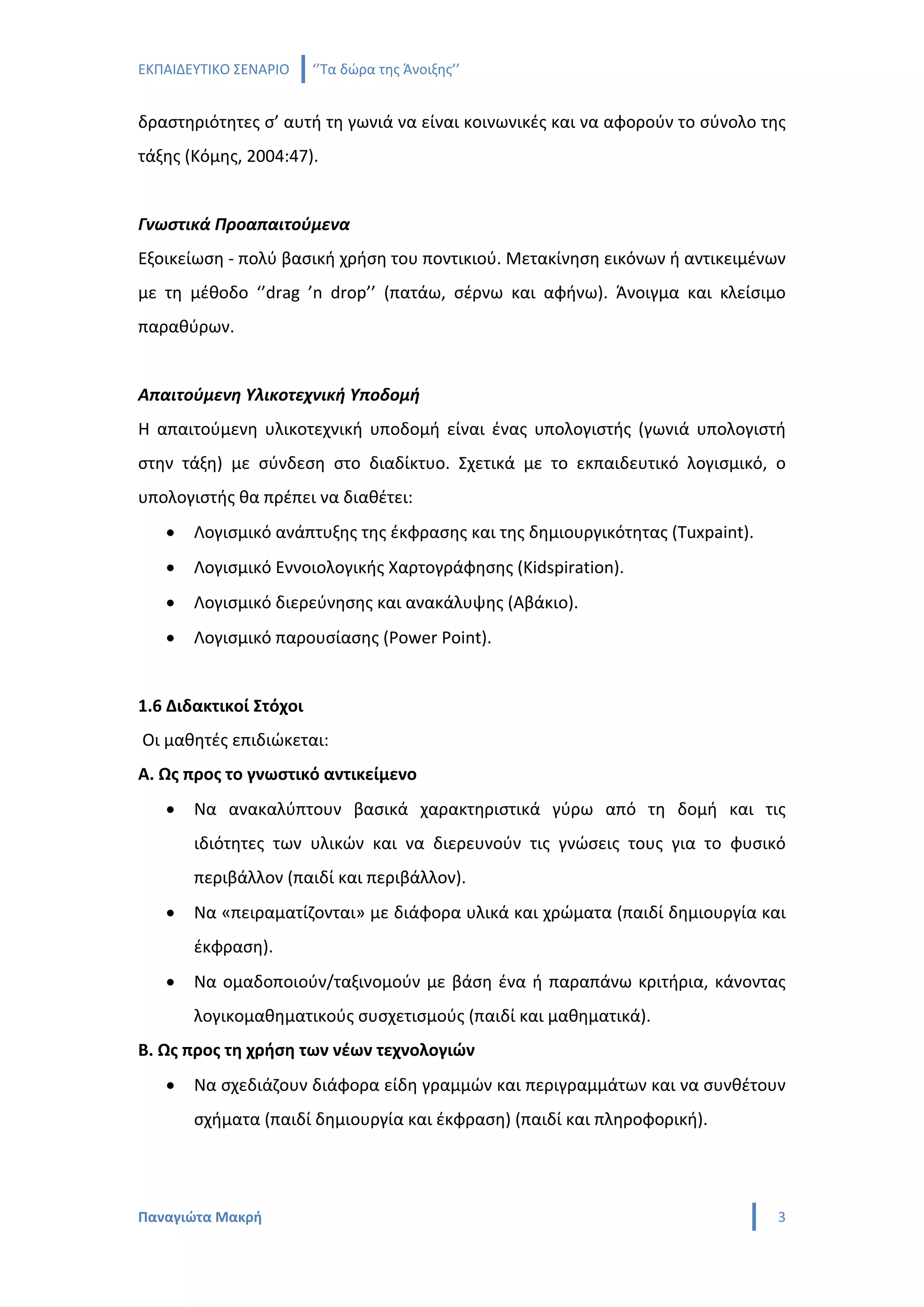 ΕΚΠΑΙΔΕΥΤΙΚΟ ΣΕΝΑΡΙΟ    ‘’Τα δώρα της Άνοιξης’’


δραστηριότητες σ’ αυτή τη γωνιά να είναι κοινωνικές και να αφορούν το σύνολο της
τάξης (Κόμης, 2004:47).


Γνωστικά Προαπαιτούμενα
Εξοικείωση - πολύ βασική χρήση του ποντικιού. Μετακίνηση εικόνων ή αντικειμένων
με τη μέθοδο ‘’drag ’n drop’’ (πατάω, σέρνω και αφήνω). Άνοιγμα και κλείσιμο
παραθύρων.


Απαιτούμενη Υλικοτεχνική Υποδομή
Η απαιτούμενη υλικοτεχνική υποδομή είναι ένας υπολογιστής (γωνιά υπολογιστή
στην τάξη) με σύνδεση στο διαδίκτυο. Σχετικά με το εκπαιδευτικό λογισμικό, ο
υπολογιστής θα πρέπει να διαθέτει:
   •   Λογισμικό ανάπτυξης της έκφρασης και της δημιουργικότητας (Tuxpaint).
   •   Λογισμικό Εννοιολογικής Χαρτογράφησης (Kidspiration).
   •   Λογισμικό διερεύνησης και ανακάλυψης (Aβάκιο).
   •   Λογισμικό παρουσίασης (Power Point).


1.6 Διδακτικοί Στόχοι
Οι μαθητές επιδιώκεται:
Α. Ως προς το γνωστικό αντικείμενο
   •   Να ανακαλύπτουν βασικά χαρακτηριστικά γύρω από τη δομή και τις
       ιδιότητες των υλικών και να διερευνούν τις γνώσεις τους για το φυσικό
       περιβάλλον (παιδί και περιβάλλον).
   •   Να «πειραματίζονται» με διάφορα υλικά και χρώματα (παιδί δημιουργία και
       έκφραση).
   •   Να ομαδοποιούν/ταξινομούν με βάση ένα ή παραπάνω κριτήρια, κάνοντας
       λογικομαθηματικούς συσχετισμούς (παιδί και μαθηματικά).
Β. Ως προς τη χρήση των νέων τεχνολογιών
   •   Να σχεδιάζουν διάφορα είδη γραμμών και περιγραμμάτων και να συνθέτουν
       σχήματα (παιδί δημιουργία και έκφραση) (παιδί και πληροφορική).




Παναγιώτα Μακρή                                                                3
 