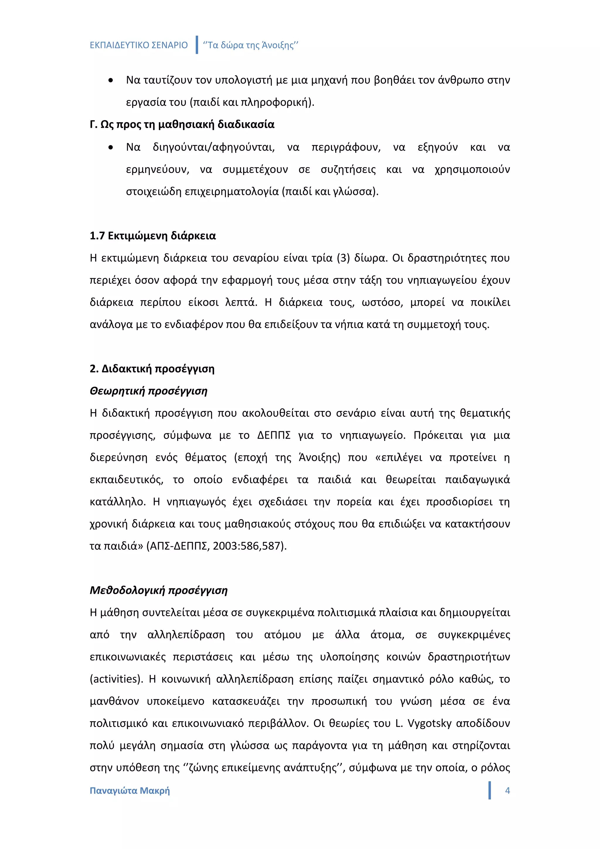 ΕΚΠΑΙΔΕΥΤΙΚΟ ΣΕΝΑΡΙΟ   ‘’Τα δώρα της Άνοιξης’’


   •   Να ταυτίζουν τον υπολογιστή με μια μηχανή που βοηθάει τον άνθρωπο στην
       εργασία του (παιδί και πληροφορική).
Γ. Ως προς τη μαθησιακή διαδικασία
   •   Να   διηγούνται/αφηγούνται,         να    περιγράφουν,   να   εξηγούν   και   να
       ερμηνεύουν, να συμμετέχουν σε συζητήσεις και να χρησιμοποιούν
       στοιχειώδη επιχειρηματολογία (παιδί και γλώσσα).


1.7 Εκτιμώμενη διάρκεια
Η εκτιμώμενη διάρκεια του σεναρίου είναι τρία (3) δίωρα. Οι δραστηριότητες που
περιέχει όσον αφορά την εφαρμογή τους μέσα στην τάξη του νηπιαγωγείου έχουν
διάρκεια περίπου είκοσι λεπτά. Η διάρκεια τους, ωστόσο, μπορεί να ποικίλει
ανάλογα με το ενδιαφέρον που θα επιδείξουν τα νήπια κατά τη συμμετοχή τους.


2. Διδακτική προσέγγιση
Θεωρητική προσέγγιση
Η διδακτική προσέγγιση που ακολουθείται στο σενάριο είναι αυτή της θεματικής
προσέγγισης, σύμφωνα με το ΔΕΠΠΣ για το νηπιαγωγείο. Πρόκειται για μια
διερεύνηση ενός θέματος (εποχή της Άνοιξης) που «επιλέγει να προτείνει η
εκπαιδευτικός, το οποίο ενδιαφέρει τα παιδιά και θεωρείται παιδαγωγικά
κατάλληλο. Η νηπιαγωγός έχει σχεδιάσει την πορεία και έχει προσδιορίσει τη
χρονική διάρκεια και τους μαθησιακούς στόχους που θα επιδιώξει να κατακτήσουν
τα παιδιά» (ΑΠΣ-ΔΕΠΠΣ, 2003:586,587).


Μεθοδολογική προσέγγιση
Η μάθηση συντελείται μέσα σε συγκεκριμένα πολιτισμικά πλαίσια και δημιουργείται
από την αλληλεπίδραση του ατόμου με άλλα άτομα, σε συγκεκριμένες
επικοινωνιακές περιστάσεις και μέσω της υλοποίησης κοινών δραστηριοτήτων
(activities). Η κοινωνική αλληλεπίδραση επίσης παίζει σημαντικό ρόλο καθώς, το
μανθάνον υποκείμενο κατασκευάζει την προσωπική του γνώση μέσα σε ένα
πολιτισμικό και επικοινωνιακό περιβάλλον. Οι θεωρίες του L. Vygotsky αποδίδουν
πολύ μεγάλη σημασία στη γλώσσα ως παράγοντα για τη μάθηση και στηρίζονται
στην υπόθεση της ‘’ζώνης επικείμενης ανάπτυξης’’, σύμφωνα με την οποία, ο ρόλος
Παναγιώτα Μακρή                                                                       4
 
