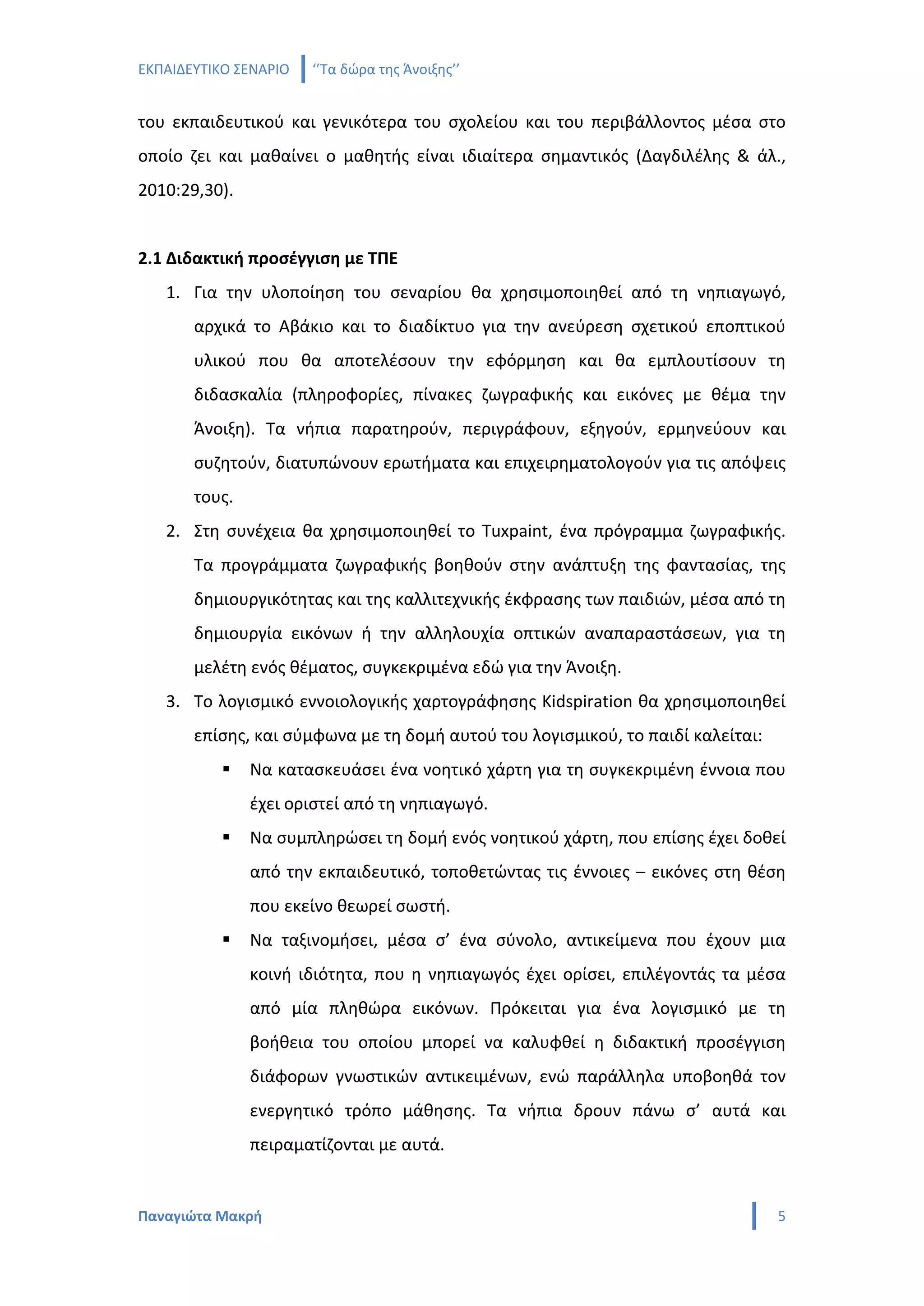 ΕΚΠΑΙΔΕΥΤΙΚΟ ΣΕΝΑΡΙΟ   ‘’Τα δώρα της Άνοιξης’’


του εκπαιδευτικού και γενικότερα του σχολείου και του περιβάλλοντος μέσα στο
οποίο ζει και μαθαίνει ο μαθητής είναι ιδιαίτερα σημαντικός (Δαγδιλέλης & άλ.,
2010:29,30).


2.1 Διδακτική προσέγγιση με ΤΠΕ
   1. Για την υλοποίηση του σεναρίου θα χρησιμοποιηθεί από τη νηπιαγωγό,
       αρχικά το Αβάκιο και το διαδίκτυο για την ανεύρεση σχετικού εποπτικού
       υλικού που θα αποτελέσουν την εφόρμηση και θα εμπλουτίσουν τη
       διδασκαλία (πληροφορίες, πίνακες ζωγραφικής και εικόνες με θέμα την
       Άνοιξη). Τα νήπια παρατηρούν, περιγράφουν, εξηγούν, ερμηνεύουν και
       συζητούν, διατυπώνουν ερωτήματα και επιχειρηματολογούν για τις απόψεις
       τους.
   2. Στη συνέχεια θα χρησιμοποιηθεί το Tuxpaint, ένα πρόγραμμα ζωγραφικής.
       Τα προγράμματα ζωγραφικής βοηθούν στην ανάπτυξη της φαντασίας, της
       δημιουργικότητας και της καλλιτεχνικής έκφρασης των παιδιών, μέσα από τη
       δημιουργία εικόνων ή την αλληλουχία οπτικών αναπαραστάσεων, για τη
       μελέτη ενός θέματος, συγκεκριμένα εδώ για την Άνοιξη.
   3. Το λογισμικό εννοιολογικής χαρτογράφησης Kidspiration θα χρησιμοποιηθεί
       επίσης, και σύμφωνα με τη δομή αυτού του λογισμικού, το παιδί καλείται:
              Να κατασκευάσει ένα νοητικό χάρτη για τη συγκεκριμένη έννοια που
               έχει οριστεί από τη νηπιαγωγό.
              Να συμπληρώσει τη δομή ενός νοητικού χάρτη, που επίσης έχει δοθεί
               από την εκπαιδευτικό, τοποθετώντας τις έννοιες – εικόνες στη θέση
               που εκείνο θεωρεί σωστή.
              Να ταξινομήσει, μέσα σ’ ένα σύνολο, αντικείμενα που έχουν μια
               κοινή ιδιότητα, που η νηπιαγωγός έχει ορίσει, επιλέγοντάς τα μέσα
               από μία πληθώρα εικόνων. Πρόκειται για ένα λογισμικό με τη
               βοήθεια του οποίου μπορεί να καλυφθεί η διδακτική προσέγγιση
               διάφορων γνωστικών αντικειμένων, ενώ παράλληλα υποβοηθά τον
               ενεργητικό τρόπο μάθησης. Τα νήπια δρουν πάνω σ’ αυτά και
               πειραματίζονται με αυτά.


Παναγιώτα Μακρή                                                                  5
 
