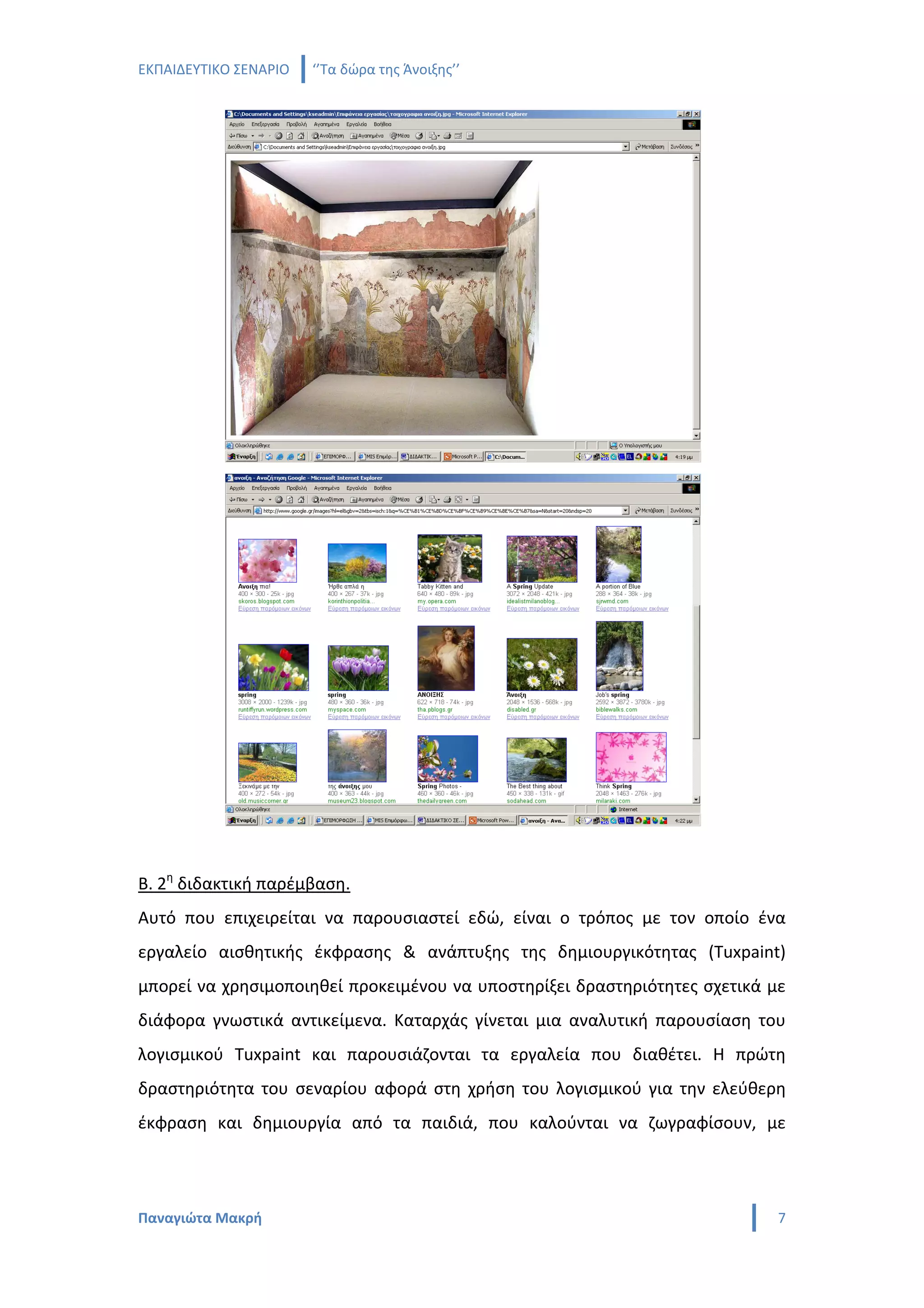 ΕΚΠΑΙΔΕΥΤΙΚΟ ΣΕΝΑΡΙΟ   ‘’Τα δώρα της Άνοιξης’’




Β. 2η διδακτική παρέμβαση.
Αυτό που επιχειρείται να παρουσιαστεί εδώ, είναι ο τρόπος με τον οποίο ένα
εργαλείο αισθητικής έκφρασης & ανάπτυξης της δημιουργικότητας (Tuxpaint)
μπορεί να χρησιμοποιηθεί προκειμένου να υποστηρίξει δραστηριότητες σχετικά με
διάφορα γνωστικά αντικείμενα. Καταρχάς γίνεται μια αναλυτική παρουσίαση του
λογισμικού Tuxpaint και παρουσιάζονται τα εργαλεία που διαθέτει. Η πρώτη
δραστηριότητα του σεναρίου αφορά στη χρήση του λογισμικού για την ελεύθερη
έκφραση και δημιουργία από τα παιδιά, που καλούνται να ζωγραφίσουν, με




Παναγιώτα Μακρή                                                             7
 
