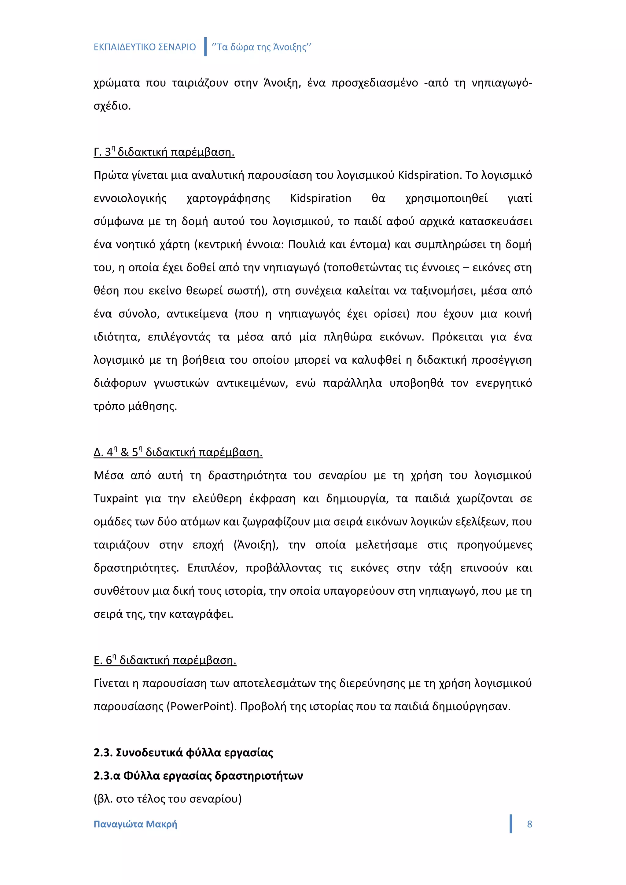 ΕΚΠΑΙΔΕΥΤΙΚΟ ΣΕΝΑΡΙΟ   ‘’Τα δώρα της Άνοιξης’’


χρώματα που ταιριάζουν στην Άνοιξη, ένα προσχεδιασμένο -από τη νηπιαγωγό-
σχέδιο.


Γ. 3η διδακτική παρέμβαση.
Πρώτα γίνεται μια αναλυτική παρουσίαση του λογισμικού Kidspiration. Το λογισμικό
εννοιολογικής     χαρτογράφησης          Kidspiration   θα   χρησιμοποιηθεί   γιατί
σύμφωνα με τη δομή αυτού του λογισμικού, το παιδί αφού αρχικά κατασκευάσει
ένα νοητικό χάρτη (κεντρική έννοια: Πουλιά και έντομα) και συμπληρώσει τη δομή
του, η οποία έχει δοθεί από την νηπιαγωγό (τοποθετώντας τις έννοιες – εικόνες στη
θέση που εκείνο θεωρεί σωστή), στη συνέχεια καλείται να ταξινομήσει, μέσα από
ένα σύνολο, αντικείμενα (που η νηπιαγωγός έχει ορίσει) που έχουν μια κοινή
ιδιότητα, επιλέγοντάς τα μέσα από μία πληθώρα εικόνων. Πρόκειται για ένα
λογισμικό με τη βοήθεια του οποίου μπορεί να καλυφθεί η διδακτική προσέγγιση
διάφορων γνωστικών αντικειμένων, ενώ παράλληλα υποβοηθά τον ενεργητικό
τρόπο μάθησης.


Δ. 4η & 5η διδακτική παρέμβαση.
Μέσα από αυτή τη δραστηριότητα του σεναρίου με τη χρήση του λογισμικού
Tuxpaint για την ελεύθερη έκφραση και δημιουργία, τα παιδιά χωρίζονται σε
ομάδες των δύο ατόμων και ζωγραφίζουν μια σειρά εικόνων λογικών εξελίξεων, που
ταιριάζουν στην εποχή (Άνοιξη), την οποία μελετήσαμε στις προηγούμενες
δραστηριότητες. Επιπλέον, προβάλλοντας τις εικόνες στην τάξη επινοούν και
συνθέτουν μια δική τους ιστορία, την οποία υπαγορεύουν στη νηπιαγωγό, που με τη
σειρά της, την καταγράφει.


Ε. 6η διδακτική παρέμβαση.
Γίνεται η παρουσίαση των αποτελεσμάτων της διερεύνησης με τη χρήση λογισμικού
παρουσίασης (PowerPoint). Προβολή της ιστορίας που τα παιδιά δημιούργησαν.


2.3. Συνοδευτικά φύλλα εργασίας
2.3.α Φύλλα εργασίας δραστηριοτήτων
(βλ. στο τέλος του σεναρίου)
Παναγιώτα Μακρή                                                                  8
 