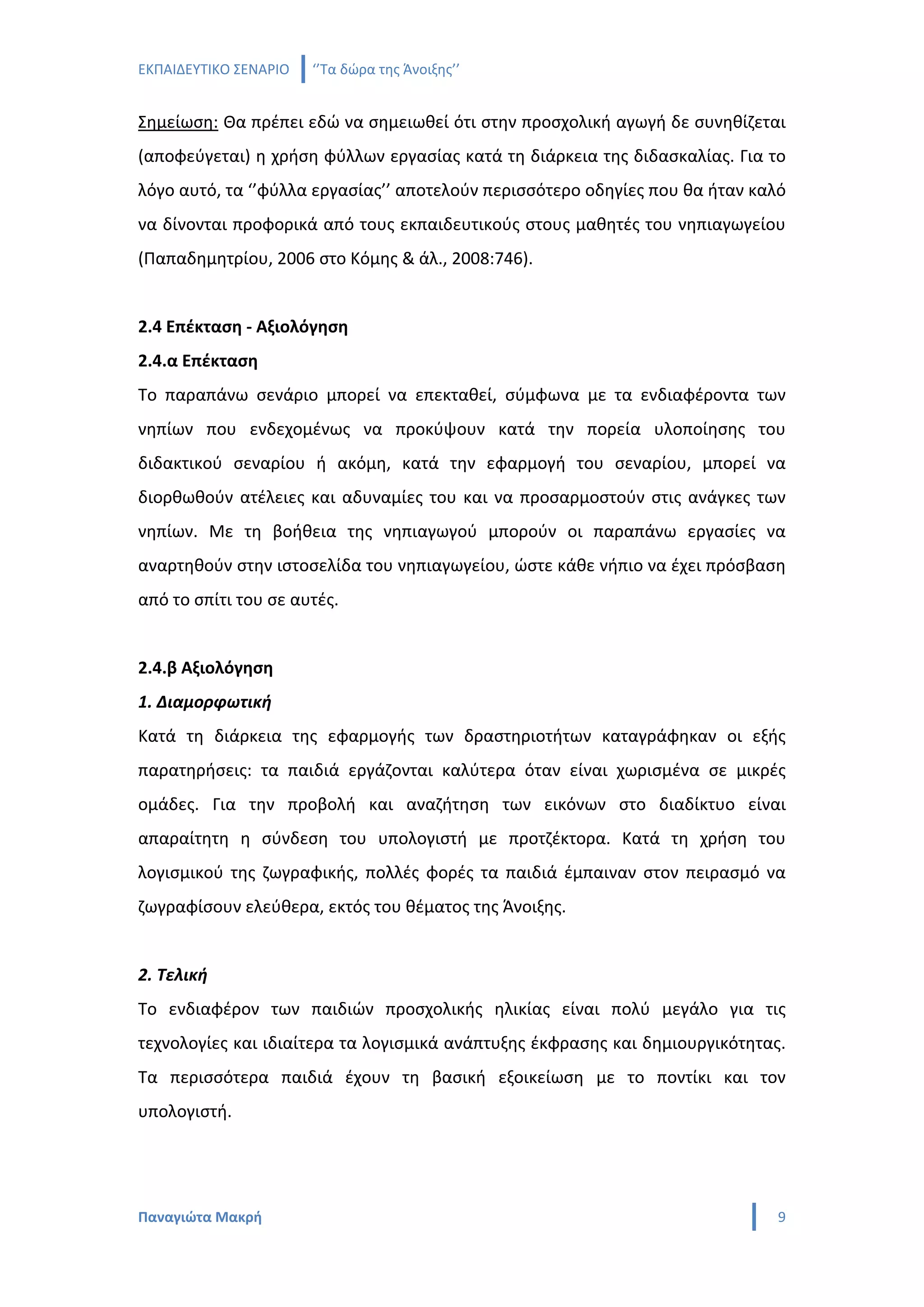 ΕΚΠΑΙΔΕΥΤΙΚΟ ΣΕΝΑΡΙΟ   ‘’Τα δώρα της Άνοιξης’’


Σημείωση: Θα πρέπει εδώ να σημειωθεί ότι στην προσχολική αγωγή δε συνηθίζεται
(αποφεύγεται) η χρήση φύλλων εργασίας κατά τη διάρκεια της διδασκαλίας. Για το
λόγο αυτό, τα ‘’φύλλα εργασίας’’ αποτελούν περισσότερο οδηγίες που θα ήταν καλό
να δίνονται προφορικά από τους εκπαιδευτικούς στους μαθητές του νηπιαγωγείου
(Παπαδημητρίου, 2006 στο Κόμης & άλ., 2008:746).


2.4 Επέκταση - Αξιολόγηση
2.4.α Επέκταση
Το παραπάνω σενάριο μπορεί να επεκταθεί, σύμφωνα με τα ενδιαφέροντα των
νηπίων που ενδεχομένως να προκύψουν κατά την πορεία υλοποίησης του
διδακτικού σεναρίου ή ακόμη, κατά την εφαρμογή του σεναρίου, μπορεί να
διορθωθούν ατέλειες και αδυναμίες του και να προσαρμοστούν στις ανάγκες των
νηπίων. Με τη βοήθεια της νηπιαγωγού μπορούν οι παραπάνω εργασίες να
αναρτηθούν στην ιστοσελίδα του νηπιαγωγείου, ώστε κάθε νήπιο να έχει πρόσβαση
από το σπίτι του σε αυτές.


2.4.β Αξιολόγηση
1. Διαμορφωτική
Κατά τη διάρκεια της εφαρμογής των δραστηριοτήτων καταγράφηκαν οι εξής
παρατηρήσεις: τα παιδιά εργάζονται καλύτερα όταν είναι χωρισμένα σε μικρές
ομάδες. Για την προβολή και αναζήτηση των εικόνων στο διαδίκτυο είναι
απαραίτητη η σύνδεση του υπολογιστή με προτζέκτορα. Κατά τη χρήση του
λογισμικού της ζωγραφικής, πολλές φορές τα παιδιά έμπαιναν στον πειρασμό να
ζωγραφίσουν ελεύθερα, εκτός του θέματος της Άνοιξης.


2. Τελική
Το ενδιαφέρον των παιδιών προσχολικής ηλικίας είναι πολύ μεγάλο για τις
τεχνολογίες και ιδιαίτερα τα λογισμικά ανάπτυξης έκφρασης και δημιουργικότητας.
Τα περισσότερα παιδιά έχουν τη βασική εξοικείωση με το ποντίκι και τον
υπολογιστή.




Παναγιώτα Μακρή                                                               9
 