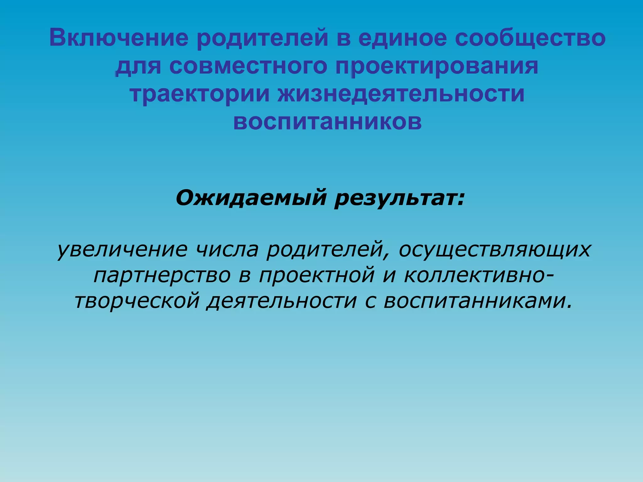 Включение родителей в единое сообщество для совместного проектирования траектории жизнедеятельности воспитанников Ожидаемый результат:   увеличение числа родителей, осуществляющих партнерство в проектной и коллективно-творческой деятельности с воспитанниками. 