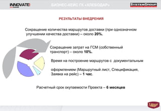 Сокращение количества маршрутов доставки (при однозначном  улучшении качества доставки) – около  20%. Сокращение затрат на ГСМ (собственный  транспорт) – около  10%. Время на построение маршрутов с  документальным  оформлением (Маршрутный лист, Спецификация, Заявка на рейс) –  1 час . Расчетный срок окупаемости Проекта –  6 месяцев БИЗНЕС-КЕЙС ГК «ХЛЕБОДАР» РЕЗУЛЬТАТЫ ВНЕДРЕНИЯ 