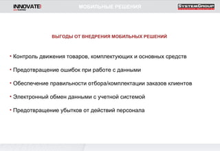 Контроль движения товаров, комплектующих и основных средств Предотвращение ошибок при работе с данными Обеспечение правильности отбора/комплектации заказов клиентов Электронный обмен данными с учетной системой Предотвращение убытков от действий персонала ВЫГОДЫ ОТ ВНЕДРЕНИЯ МОБИЛЬНЫХ РЕШЕНИЙ МОБИЛЬНЫЕ РЕШЕНИЯ 