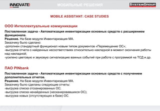 ПАО  PINbank Поставленная задача - Автоматизация инвентаризации основных средств   с получением дополнительных отчетов. Решение.  На базе модуля Инвентаризация МА. Заказчику было сделаны следующие отчеты: -выгрузка списка отсканированных ОС; -выгрузка списка ненайденных (несканировавшихся ОС); -выгрузка новых (отсутствующих в базе) ОС.  ООО Интеллектуальные коммуникации Поставленная задача - Автоматизация инвентаризации основных средств   с расширением функционала. Решение.  На базе модуля Инвентаризация МА. Заказчику было сделано: -дополнен стандартный функционал новым типом документов «Перемещение ОС»; -выгрузка отчета о найденных несоответствиях относительно накладной в момент окончания работы над накладной; -усилено цветовую и звуковую сигнализацию важных событий при работе с программой на ТСД и др. MOBILE ASSISTANT: CASE STUDIES МОБИЛЬНЫЕ РЕШЕНИЯ 