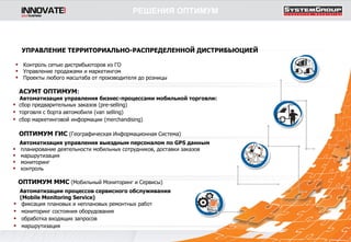 АСУМТ ОПТИМУМ :  Автоматизация управления бизнес-процессами мобильной торговли: сбор предварительных заказов ( pre - selling ) торговля с борта автомобиля ( van selling ) сбор маркетинговой информации  (merchandising) ОПТИМУМ ГИС   (Географическая Информационная Система) Автоматизация управления выездным персоналом по  GPS  данным планирование деятельности мобильных сотрудников, доставки заказов маршрутизация мониторинг контроль ОПТИМУМ ММС   (Мобильный Мониторинг и Сервисы) Автоматизации процессов сервисного обслуживания ( Mobile Monitoring Service ) фиксация плановых и неплановых ремонтных работ мониторинг состояния оборудования обработка входящих запросов  маршрутизация УПРАВЛЕНИЕ ТЕРРИТОРИАЛЬНО-РАСПРЕДЕЛЕННОЙ   ДИСТРИБЬЮЦИЕЙ Контроль сетью дистрибьюторов из ГО Управление продажами и маркетингом Проекты любого масштаба от производителя до розницы РЕШЕНИЯ ОПТИМУМ 