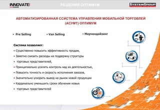 Система позволяет : Существенно повысить эффективность продаж,  Заметно снизить расходы на поддержку структуры  торговых представителей,  Принципиально усилить контроль над их деятельностью,  Повысить точность и скорость исполнения заказов,  Значительно ускорить вывод на рынок новой продукции  Кардинально уменьшить сроки обучения новых  торговых представителей Pre Selling Van Selling Мерчендайзинг АВТОМАТИЗИРОВАННАЯ ССИСТЕМА УПРАВЛЕНИЯ МОБИЛЬНОЙ ТОРГОВЛЕЙ (АСУМТ) ОПТИМУМ РЕШЕНИЯ ОПТИМУМ 