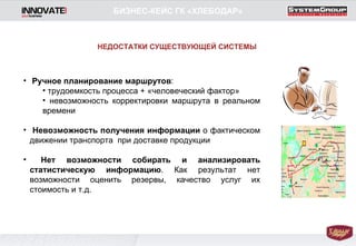 Ручное планирование маршрутов : трудоемкость процесса + «человеческий фактор» невозможность корректировки маршрута в реальном времени Невозможность получения информации  о фактическом движении транспорта  при доставке продукции  Нет возможности собирать   и анализировать статистическую информацию . Как результат нет возможности оценить резервы, качество услуг их стоимость и т.д. БИЗНЕС-КЕЙС ГК «ХЛЕБОДАР» НЕДОСТАТКИ СУЩЕСТВУЮЩЕЙ СИСТЕМЫ 