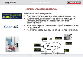 Позволяет контролировать: Доступ сотрудников к материальным ценностям Доступ сотрудников в особо важные помещения (склады, бухгалтерия, серверная, кабинет руководителя) Учитывать время фактически отработанное каждым сотрудником Контролировать выходы на обед, на перекур и т.д. БЕЗОПАСНОСТЬ СИСТЕМЫ УПРАВЛЕНИЯ ДОСТУПОМ IP  - сеть 