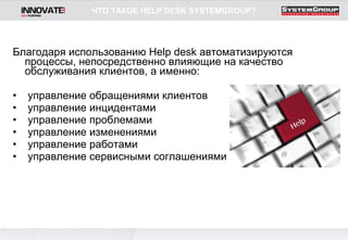 Благодаря использованию  Help desk  автоматизируются процессы, непосредственно влияющие на качество обслуживания клиентов, а именно:   управление обращениями клиентов    управление инцидентами    управление проблемами    управление изменениями    управление работами    управление сервисными соглашениями  ЧТО ТАКОЕ  HELP DESK   SYSTEMGROUP ? 