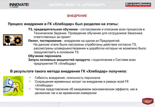 Процесс внедрения в ГК «Хлебодар» был разделен на этапы: ТЗ, предварительное обучение  - согласование и описание всех процессов в Техническом Задании. Проведение обучения для сотрудников Заказчика ответственных за проект Пилот, тестирование  - внедрение на одном из Предприятий.  На данном этапе были настроены отработаны действия согласно ТЗ, рассмотрены усовершенствования и доработки которые не возможно было предусмотреть в основном ТЗ Обучение персонала Запуск основных мощностей продукта -  подключение к Системе всех предприятий ГК «Хлебодар» В результате такого метода внедрения ГК «Хлебодар» получила: Гибкость внедрения, лояльность персонала Сокращение временных затрат на внедрение в рамках всей ГК «Хлебодар» Четкое представление об ожидаемом экономическом эффекте, как в денежном так и во временном измерении ВНЕДРЕНИЕ БИЗНЕС-КЕЙС ГК «ХЛЕБОДАР» 