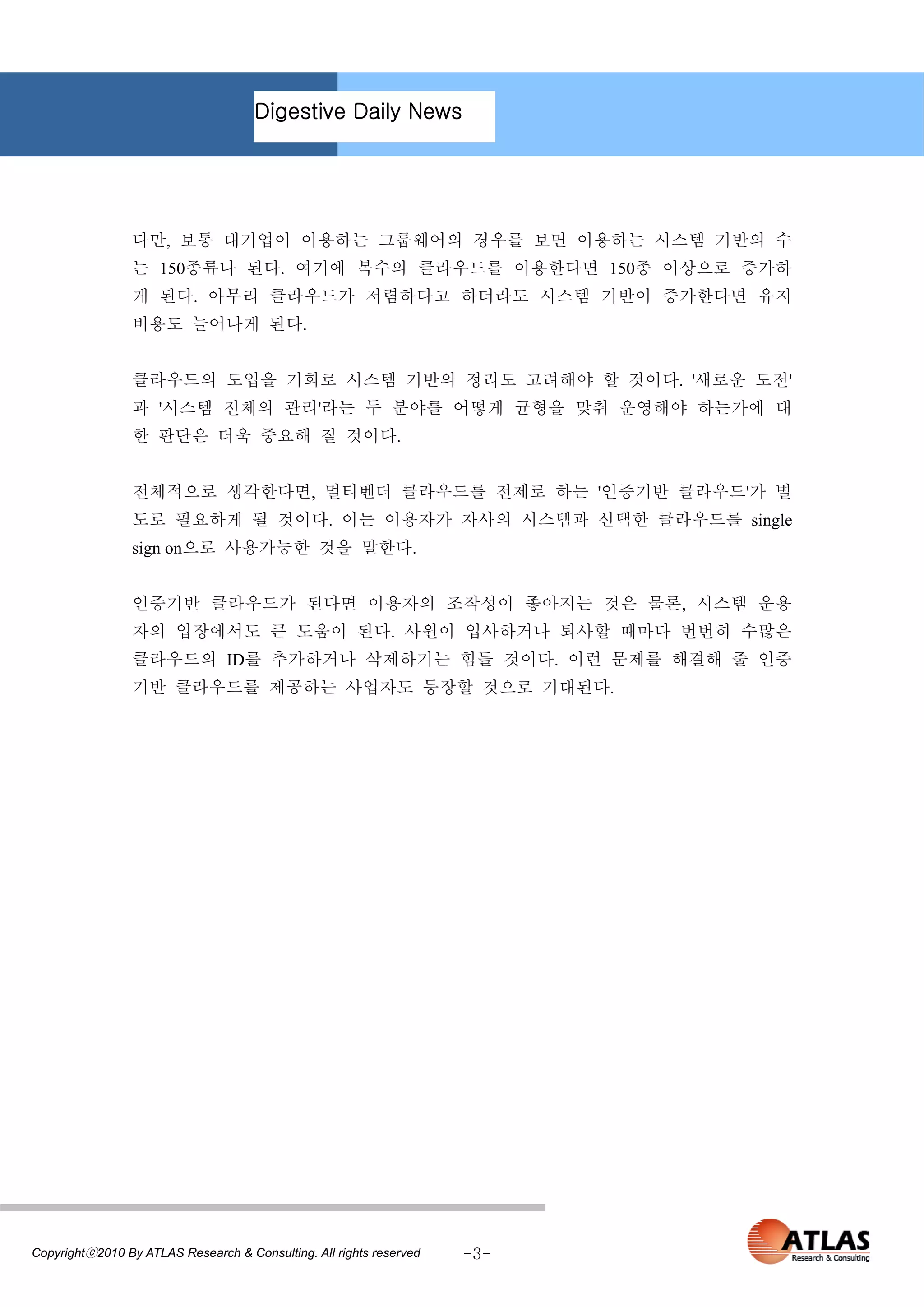 Digestive Daily News




                 다만, 보통 대기업이 이용하는 그룹웨어의 경우를 보면 이용하는 시스템 기반의 수
                 는 150종류나 된다. 여기에 복수의 클라우드를 이용한다면 150종 이상으로 증가하
                 게 된다. 아무리 클라우드가 저렴하다고 하더라도 시스템 기반이 증가한다면 유지
                 비용도 늘어나게 된다.


                 클라우드의 도입을 기회로 시스템 기반의 정리도 고려해야 할 것이다. '새로운 도전'
                 과 '시스템 전체의 관리'라는 두 분야를 어떻게 균형을 맞춰 운영해야 하는가에 대
                 한 판단은 더욱 중요해 질 것이다.


                 전체적으로 생각한다면, 멀티벤더 클라우드를 전제로 하는 '인증기반 클라우드'가 별
                 도로 필요하게 될 것이다. 이는 이용자가 자사의 시스템과 선택한 클라우드를 single
                 sign on으로 사용가능한 것을 말한다.


                 인증기반 클라우드가 된다면 이용자의 조작성이 좋아지는 것은 물론, 시스템 운용
                 자의 입장에서도 큰 도움이 된다. 사원이 입사하거나 퇴사할 때마다 번번히 수많은
                 클라우드의 ID를 추가하거나 삭제하기는 힘들 것이다. 이런 문제를 해결해 줄 인증
                 기반 클라우드를 제공하는 사업자도 등장할 것으로 기대된다.




Copyrightⓒ2010 By ATLAS Research & Consulting. All rights reserved   -3-
 