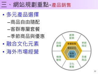 三、網站規劃重點-產品銷售
• 多元產品選擇
 –商品自由隨配
 –客群專屬套餐
                 創意
 –季節商品與優惠        配飾

• 融合文化元素    自由
            選擇
                 專屬客製   季節
                        限定
                 價格定位

• 海外市場經營          客群
            情境    需求    多套
            營造          商品
                 文化
                 意象
                             12
 