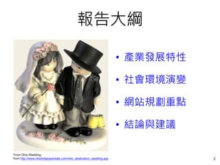 報告大綱

                                                                      • 產業發展特性

                                                                      • 社會環境演變

                                                                      • 網站規劃重點

                                                                      • 結論與建議

From Ohio Wedding,
from http://www.ohiolodgingrentals.com/ohio_destination_wedding.asp              2
 