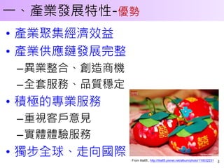 一、產業發展特性-優勢
• 產業聚集經濟效益
• 產業供應鏈發展完整
 –異業整合、創造商機
 –全套服務、品質穩定
• 積極的專業服務
 –重視客戶意見
 –實體體驗服務
• 獨步全球、走向國際   From tita65 , http://tita65.pixnet.net/album/photo/110032231   3
 