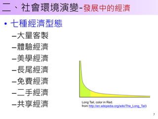 二、社會環境演變-發展中的經濟
• 七種經濟型態
 –大量客製
 –體驗經濟
 –美學經濟
 –長尾經濟
 –免費經濟
 –二手經濟
           Long Tail, color in Red.
 –共享經濟     from http://en.wikipedia.org/wiki/The_Long_Tail)

                                                              7
 