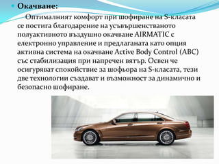 Окачване:Оптималният комфорт при шофиране на S-класата се постига благодарение на усъвършенстванотополуактивнотовъздушноокачване AIRMATIC с електронно управление и предлаганатакато опция активна система на окачванеActiveBodyControl (ABC) със стабилизация при напреченвятър. Освенчеосигуряват спокойствие за шофьора на S-класата, тези две технологии създават и възможност за динамично и безопасно шофиране.
