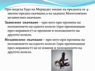 При модела S350 на Мерцедес имаме на предната ос 4-звенно предно окачване,а на заднатаМногозвенно независимо окачване.Зависимо окачване – при него при промяна на положението на едното колело (при преминаване през неравност) се променя и положението на другото колело.Независимо окачване – при него при промяна на положението на едното колело (при преминаване през неравност) не се изменя и положението на другото колело.
