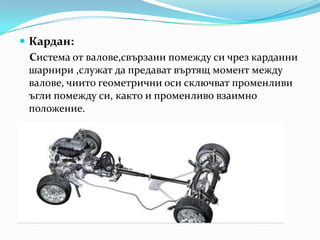 Кардан:    Системаотвалове,свързанипомеждусичрезкарданнишарнири,служатдапредаватвъртящмоментмеждувалове, чиитогеометричниосисключватпроменливиъглипомеждуси, както и променливовзаимноположение.