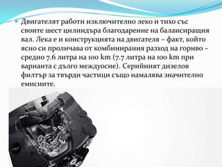 Двигателятработиизключителнолеко и тихо съссвоите шест цилиндъра благодарение на балансиращия вал. Лека е и конструкцията на двигателя – факт, който ясно си проличава от комбиниранияразход на гориво – средно 7.6 литра на 100 km (7.7 литра на 100 km при варианта с дългомеждуосие). Серийниятдизеловфилтър за твърдичастицисъщонамалявазначителноемисиите.