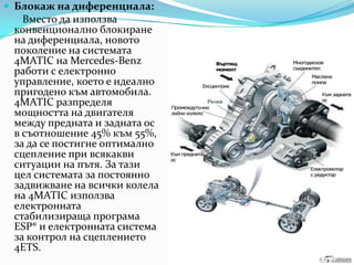 Блокаж на диференциала:Вместо да използваконвенционалноблокиране на диференциала, новото поколение на системата 4MATIC на Mercedes-Benzработи с електронно управление, което е идеалнопригоденокъмавтомобила. 4MATIC разпределямощността на двигателя между предната и задната ос в съотношение 45% към 55%, за да се постигнеоптимално сцепление при всякакви ситуации на пътя. За тази цел системата за постоянно задвижване на всички колела на 4MATIC използваелектроннатастабилизиращапрограма ESP® и електронната система за контрол на сцеплението 4ETS.