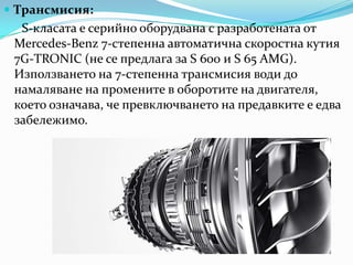 Трансмисия:S-класата е серийно оборудвана с разработената от Mercedes-Benz 7-степенна автоматична скоростнакутия 7G-TRONIC (не се предлага за S 600 и S 65 AMG). Използването на 7-степенна трансмисия води до намаляване на промените в оборотите на двигателя, коетоозначава, чепревключването на предавките е едва забележимо. 