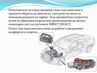 Използването на седемпредавкисъщотаканамалява и средните обороти на двигателя, в резултат на което се понижаваразходът на гориво. Тази автоматична скоростнакутия се управлява посредством разположения до волана селекторенлост на системата DIRECT SELECT.Освентоватрансмисиятаможе да работи в два режима: комфортен и спортен.