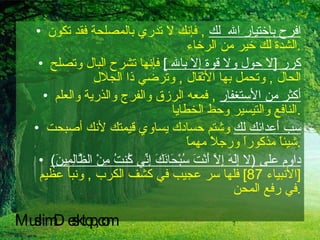 افرح باختيار الله  لك   ,  فإنك لا تدري بالمصلحة فقد تكون الشدة لك خير من الرخاء  . كرر  [ لا حول ولا قوة إلا بالله  ]   فإنها تشرح البال وتصلح الحال  ,  وتحمل بها الأثقال  ,  وترضي ذا الجلال  أكثر من الأستغفار   ,  فمعه الرزق والفرج والذرية والعلم النافع والتيسير وحط الخطايا  . سب أعدائك لك  وشتم حسادك يساوي قيمتك لأنك أصبحت شيئاً مذكوراً ورجلاً مهماً  . داوم على  ( لا إِلَهَ إِلاَّ أَنْتَ سُبْحَانَكَ إِنِّي كُنتُ مِنْ الظَّالِمِينَ )  [ الأنبياء  87]  فلها سر عجيب في كشف الكرب  ,  ونبأ عظيم في رفع المحن  . MuslimDesktop,com 