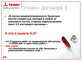 Уловки Договора 3
  «В случае неудовлетворенности Заказчика
     местом конкретных позиций в любой из
     поисковых систем, стороны пересматривают
     пункт 4.3 настоящего договора.»



 А что в пункте 4.3?

 «4.3 Стоимость работ по продвижению веб-ресурса
     - в 25000 руб. за один месяц работ.»
 Или такое:
     «4.3.Размещение ссылок на сайт Заказчика с
     упоминанием ключевых слов. »


16
 