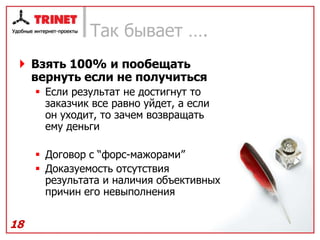 Так бывает ….
  Взять 100% и пообещать
   вернуть если не получиться
      Если результат не достигнут то
       заказчик все равно уйдет, а если
       он уходит, то зачем возвращать
       ему деньги

      Договор с “форс-мажорами”
      Доказуемость отсутствия
       результата и наличия объективных
       причин его невыполнения


18
 