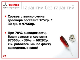 Гарантии без гарантий
  Соответственно сумма
   договора составит 3252р. *
   30 дн. = 97560р.

  При 70% выводимости,
   Ваши выплаты составят
   97560р. - 30% = 68292р.,
   т.к. работаем мы по факту
   выведенных слов!

21
 