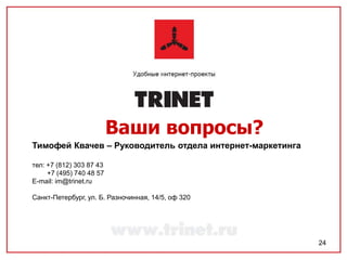 Ваши вопросы?
Тимофей Квачев – Руководитель отдела интернет-маркетинга

тел: +7 (812) 303 87 43
     +7 (495) 740 48 57
E-mail: im@trinet.ru

Санкт-Петербург, ул. Б. Разночинная, 14/5, оф 320




                                                           24
 