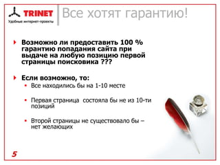 Все хотят гарантию!

 Возможно ли предоставить 100 %
  гарантию попадания сайта при
  выдаче на любую позицию первой
  страницы поисковика ???

 Если возможно, то:
     Все находились бы на 1-10 месте

     Первая страница состояла бы не из 10-ти
      позиций

     Второй страницы не существовало бы –
      нет желающих



5
 