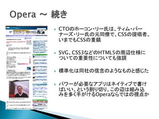    CTOのホーコン・リー氏は、ティム・バー
    ナーズ・リー氏の元同僚で、CSSの提唱者。
    いまでもCSSの重鎮

   SVG、CSS3などのHTML5の周辺仕様に
    ついての重要性についても強調

   標準化は同社の信念のようなものと感じた

   パワーが必要なアプリはネイティブで書け
    ばいい、という割り切り。この辺は組み込
    みを多く手がけるOperaならではの視点か
 