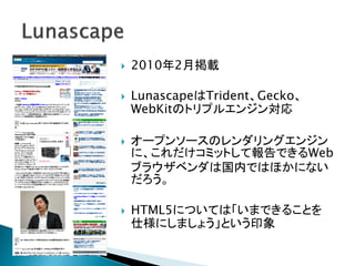    2010年2月掲載

   LunascapeはTrident、Gecko、
    WebKitのトリプルエンジン対応

   オープンソースのレンダリングエンジン
    に、これだけコミットして報告できるWeb
    ブラウザベンダは国内ではほかにない
    だろう。

   HTML5については「いまできることを
    仕様にしましょう」という印象
 